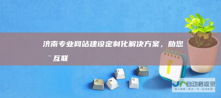 济南专业网站建设：定制化解决方案，助您在互联网时代脱颖而出